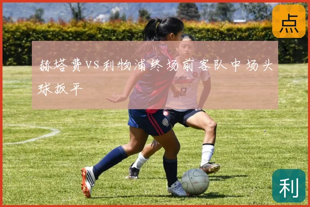 赫塔费vs利物浦终场前客队中场头球扳平